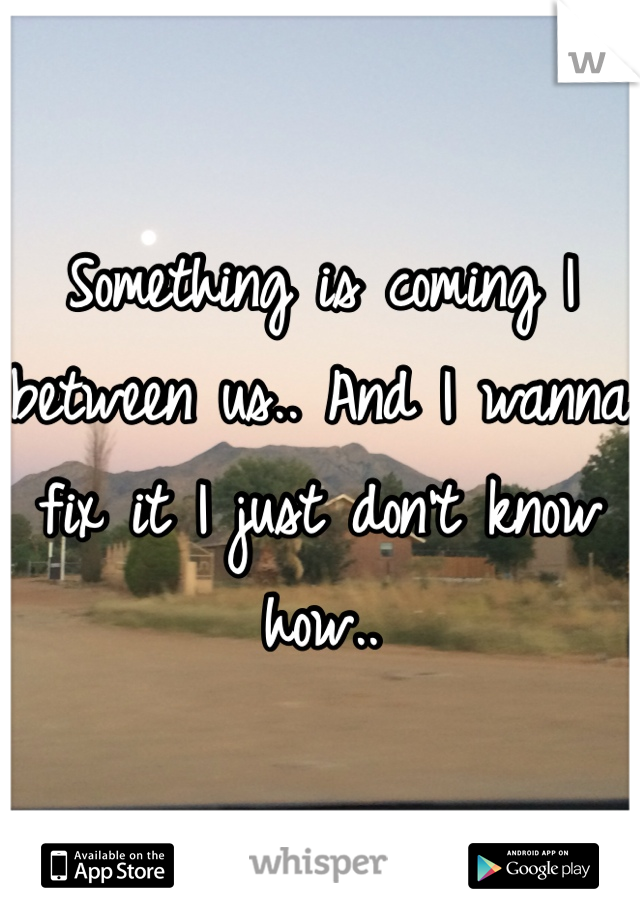 Something is coming I between us.. And I wanna fix it I just don't know how.. 