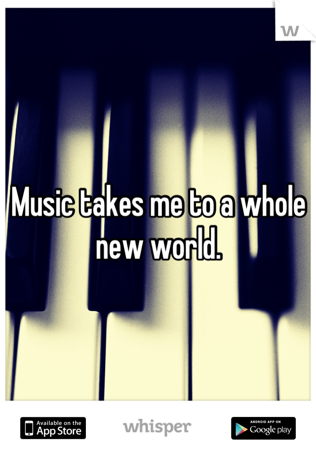 Music takes me to a whole new world.