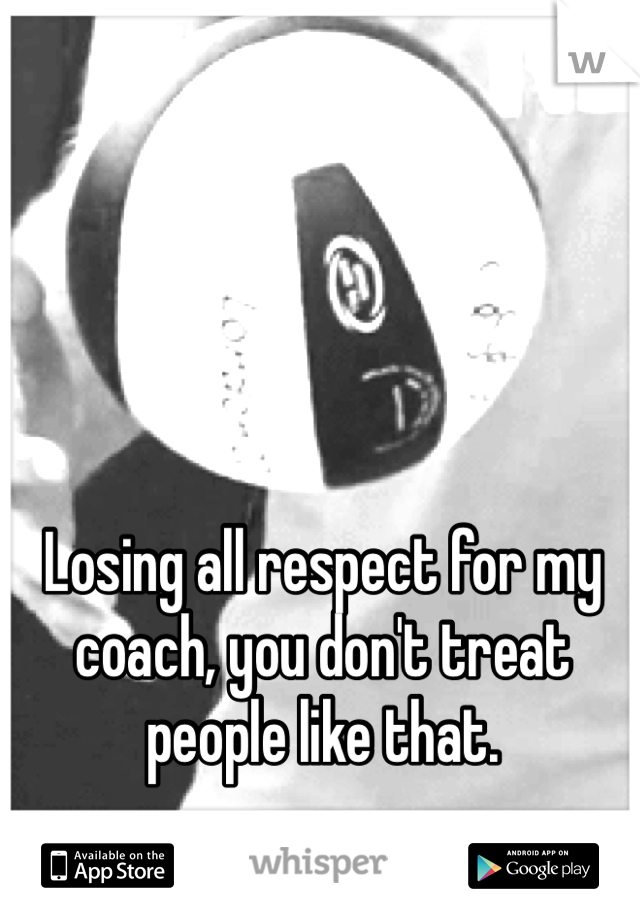 Losing all respect for my coach, you don't treat people like that. 