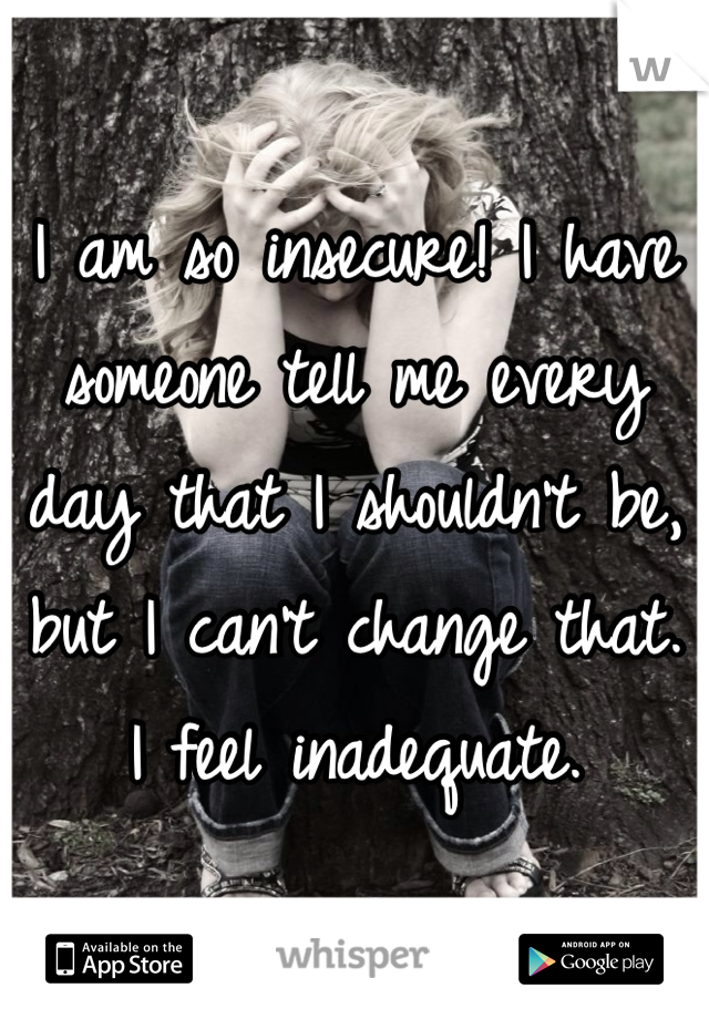 I am so insecure! I have someone tell me every day that I shouldn't be, but I can't change that. I feel inadequate. 