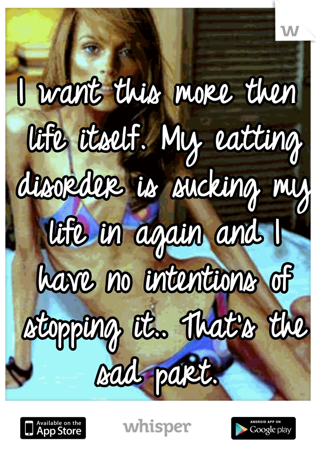 I want this more then life itself. My eatting disorder is sucking my life in again and I have no intentions of stopping it.. That's the sad part. 