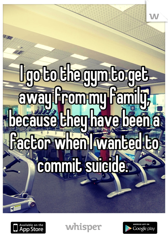 I go to the gym to get away from my family, because they have been a factor when I wanted to commit suicide. 