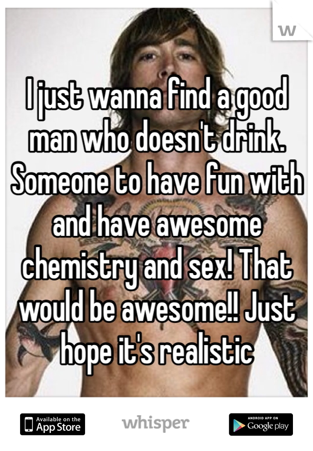 I just wanna find a good man who doesn't drink. Someone to have fun with and have awesome chemistry and sex! That would be awesome!! Just hope it's realistic