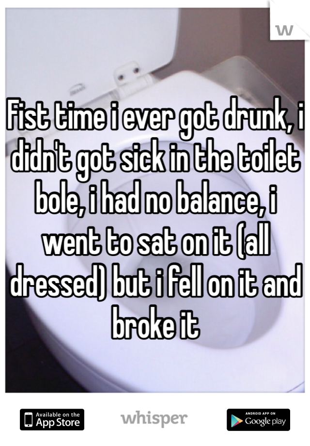 Fist time i ever got drunk, i didn't got sick in the toilet bole, i had no balance, i went to sat on it (all dressed) but i fell on it and broke it 