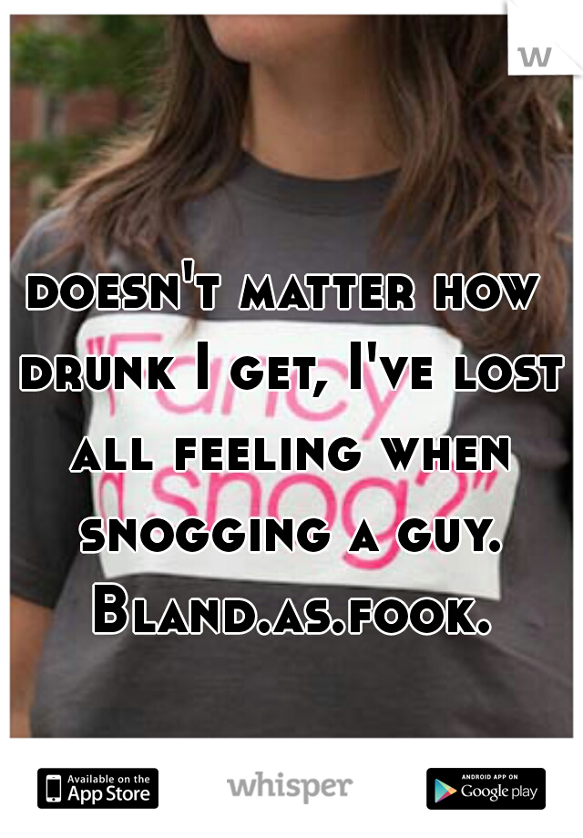 doesn't matter how drunk I get, I've lost all feeling when snogging a guy. Bland.as.fook.