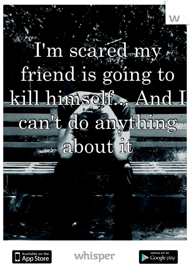 I'm scared my friend is going to kill himself... And I can't do anything about it