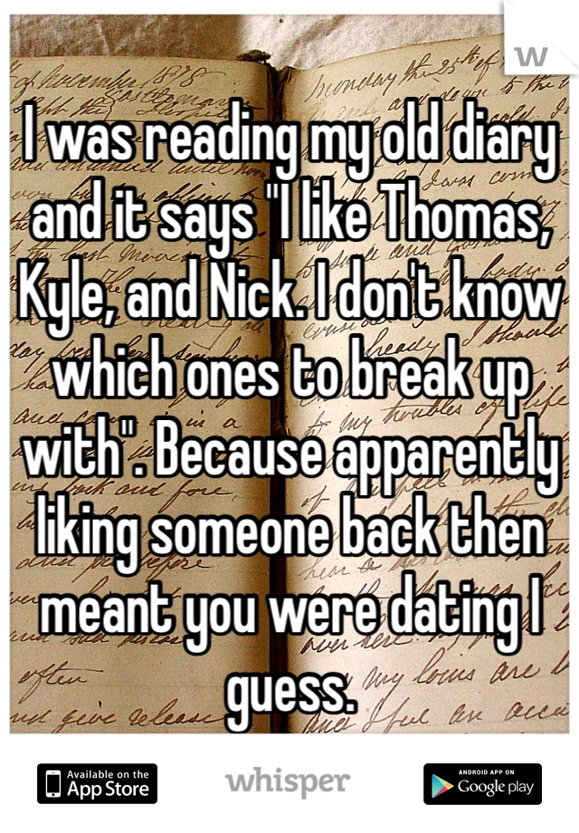 I was reading my old diary and it says "I like Thomas, Kyle, and Nick. I don't know which ones to break up with". Because apparently liking someone back then meant you were dating I guess.