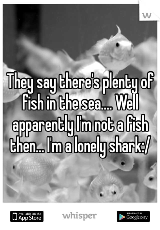 They say there's plenty of fish in the sea.... Well apparently I'm not a fish then... I'm a lonely shark:/