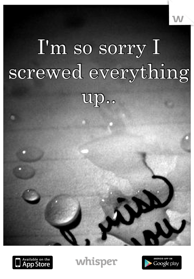 I'm so sorry I screwed everything up..