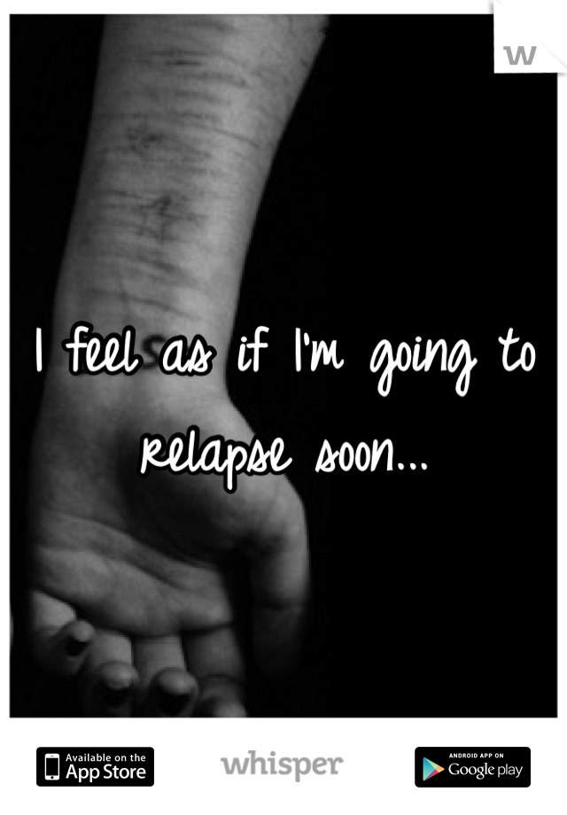I feel as if I'm going to relapse soon...