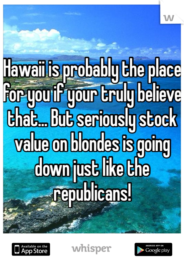 Hawaii is probably the place for you if your truly believe that... But seriously stock value on blondes is going down just like the republicans!