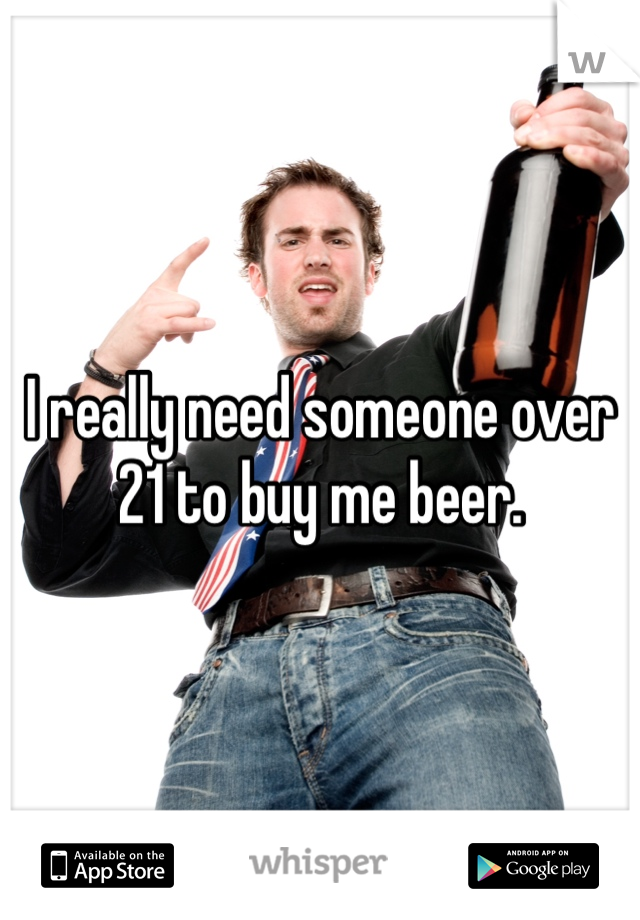 I really need someone over 21 to buy me beer. 