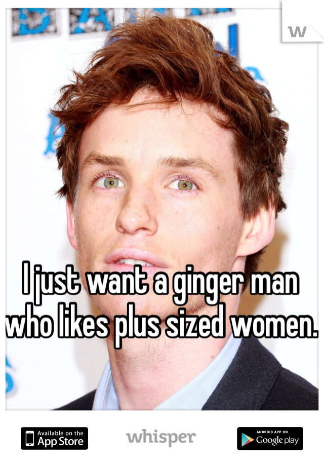I just want a ginger man who likes plus sized women. 