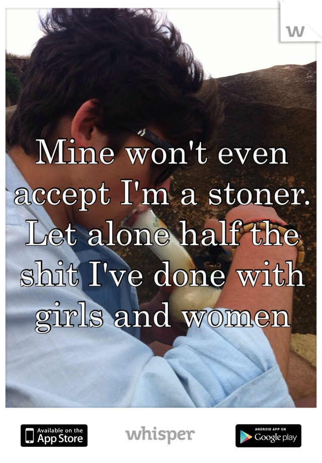 Mine won't even accept I'm a stoner. Let alone half the shit I've done with girls and women