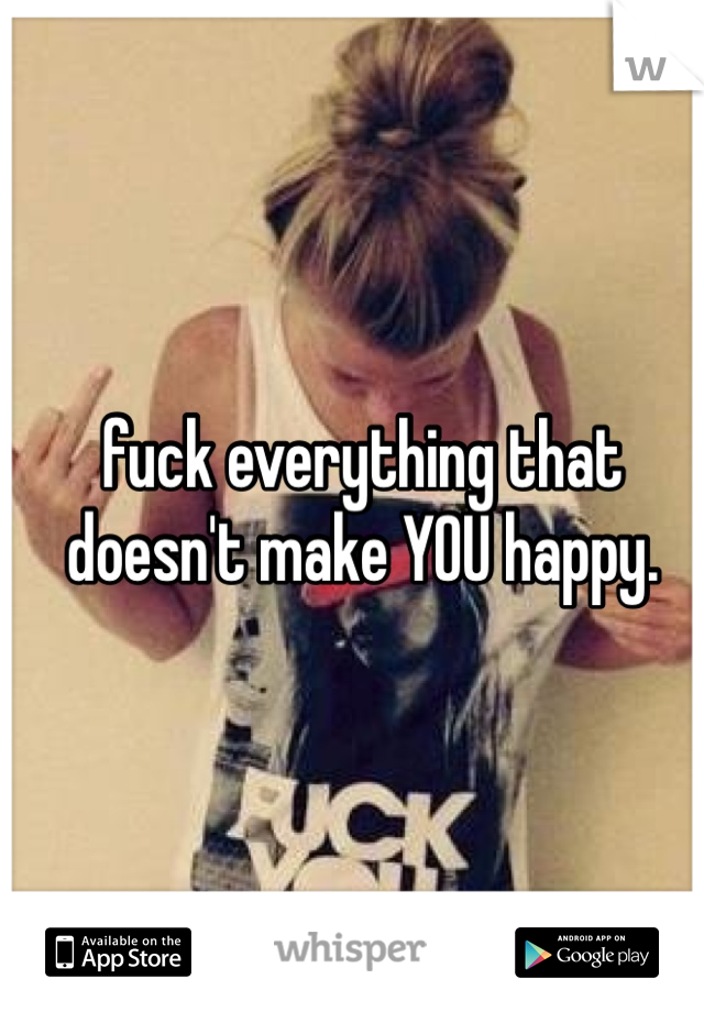 fuck everything that doesn't make YOU happy. 