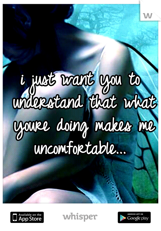 i just want you to understand that what youre doing makes me uncomfortable... 