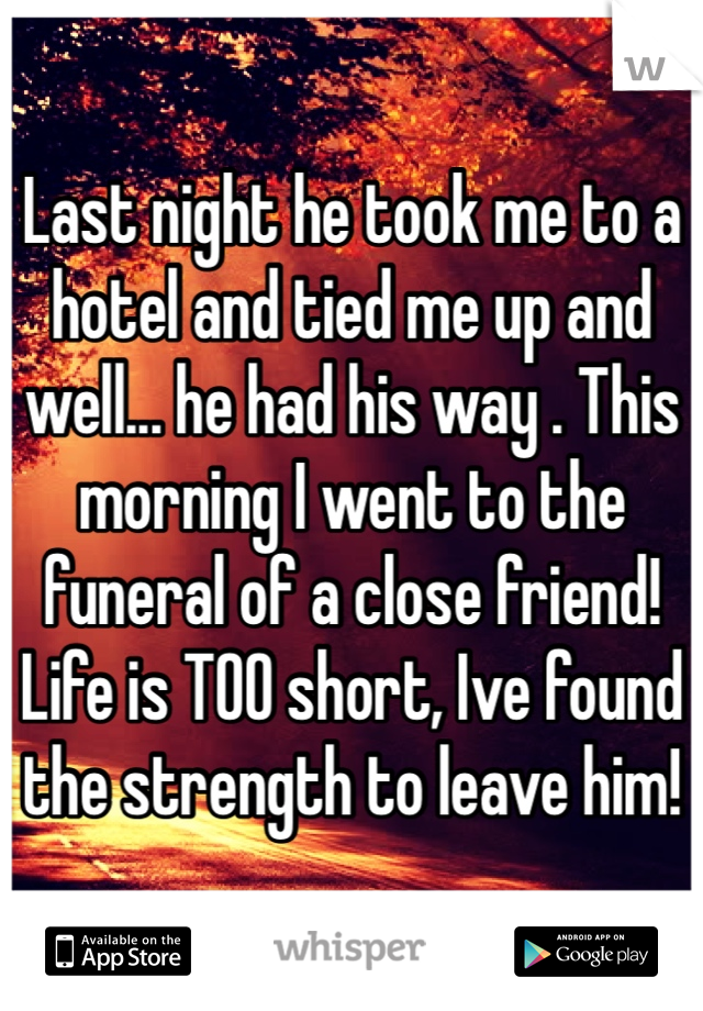 Last night he took me to a hotel and tied me up and well... he had his way . This morning I went to the funeral of a close friend! Life is TOO short, Ive found the strength to leave him! 