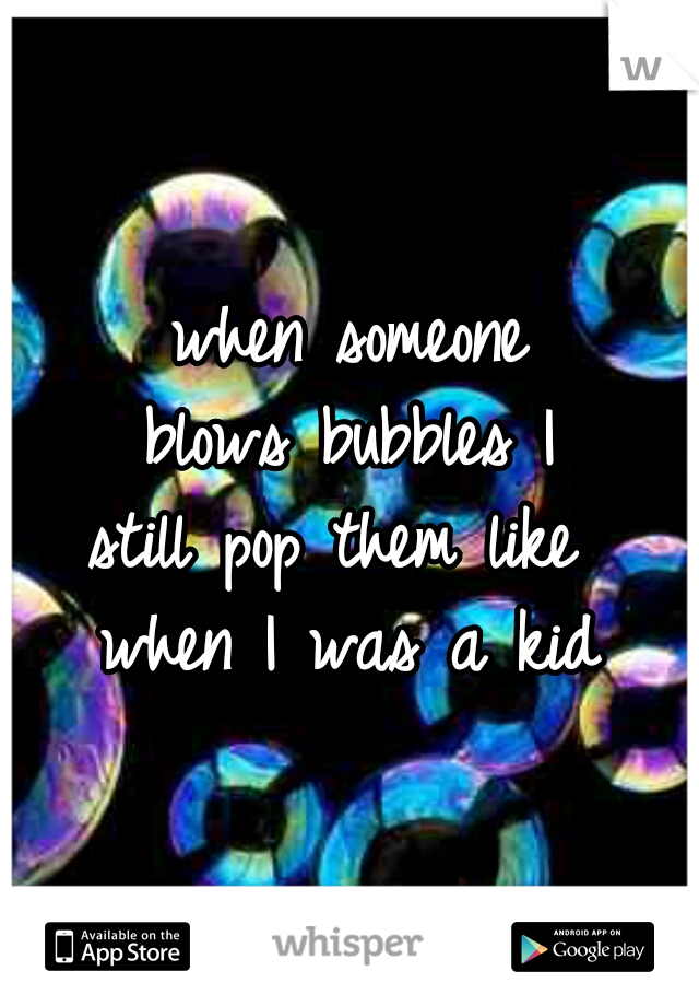 when someone
blows bubbles I
still pop them like 
when I was a kid