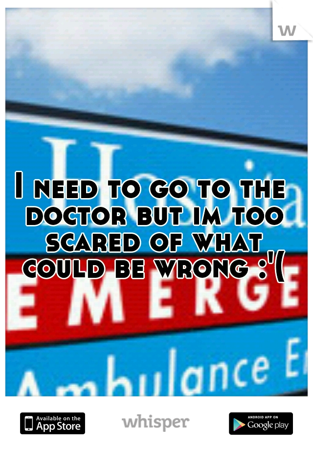 I need to go to the doctor but im too scared of what could be wrong :'(