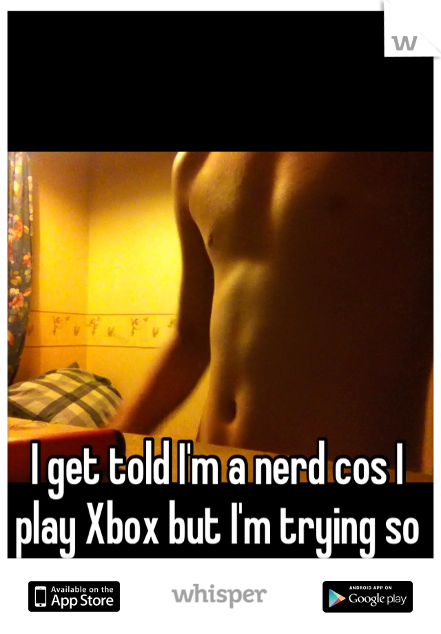 I get told I'm a nerd cos I play Xbox but I'm trying so hard to get into shape
