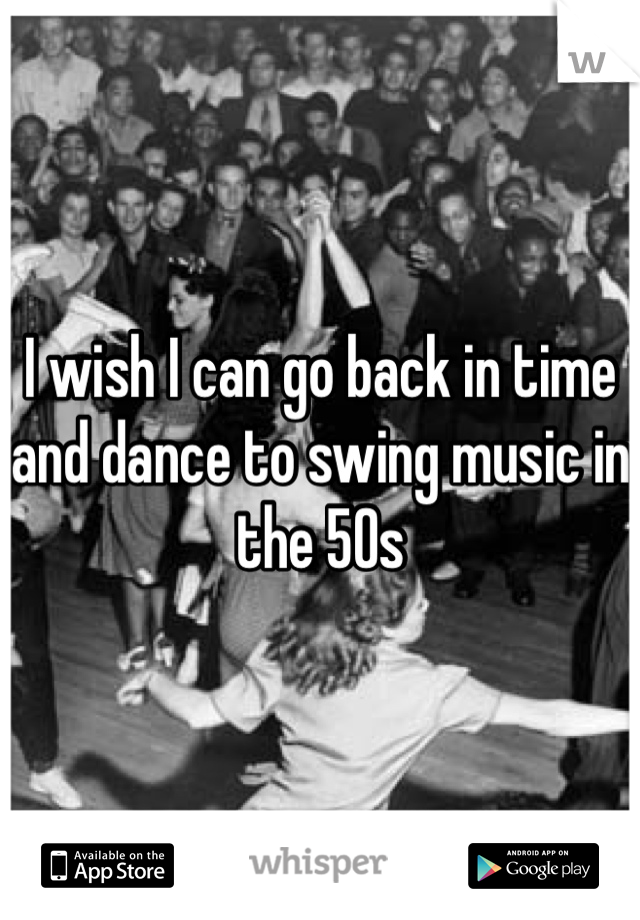 I wish I can go back in time and dance to swing music in the 50s 
