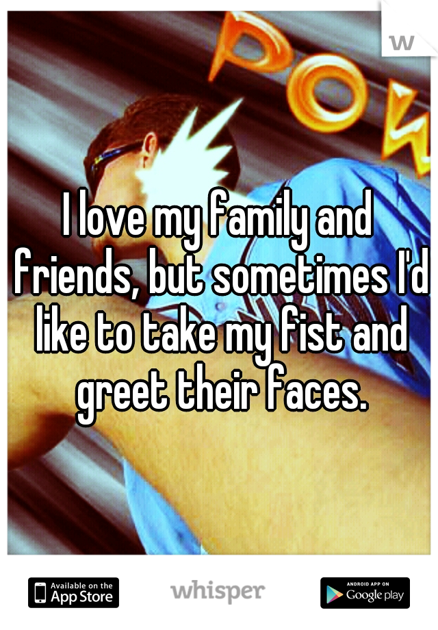 I love my family and friends, but sometimes I'd like to take my fist and greet their faces.