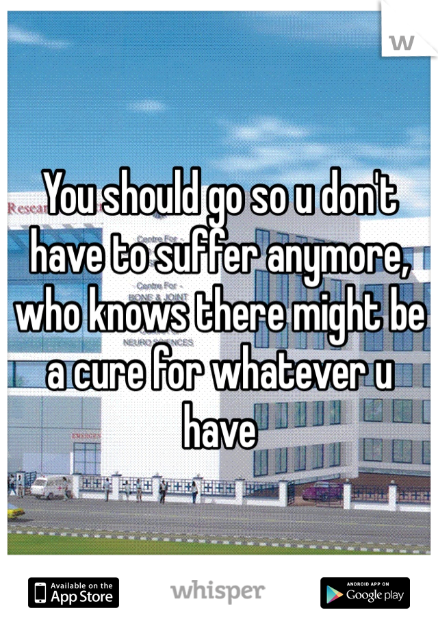 You should go so u don't have to suffer anymore, who knows there might be a cure for whatever u have 