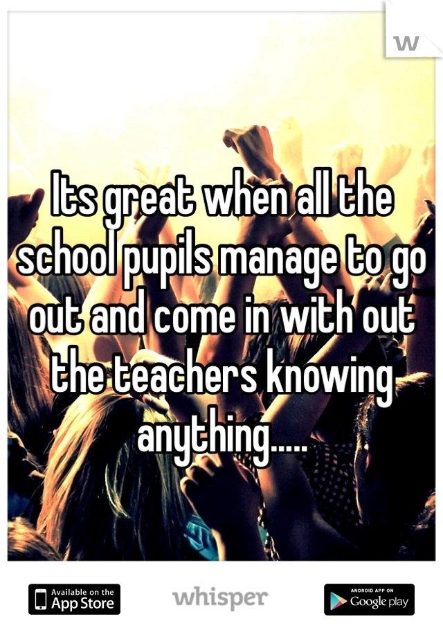 Its great when all the school pupils manage to go out and come in with out the teachers knowing anything.....