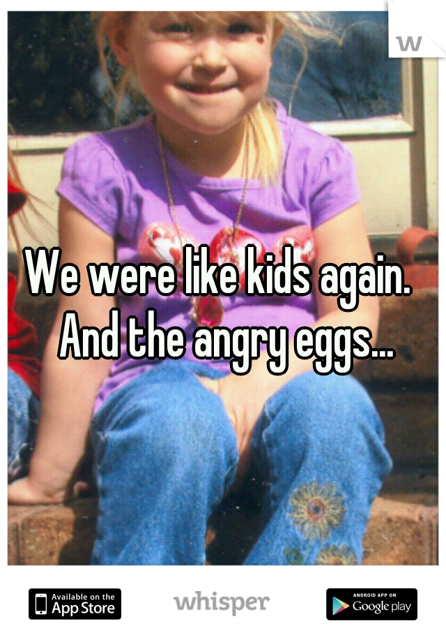 We were like kids again.  And the angry eggs...