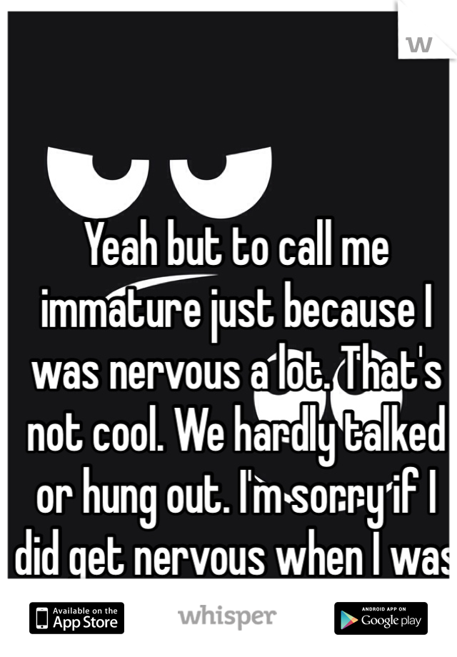 Yeah but to call me immature just because I was nervous a lot. That's not cool. We hardly talked or hung out. I'm sorry if I did get nervous when I was with you. 