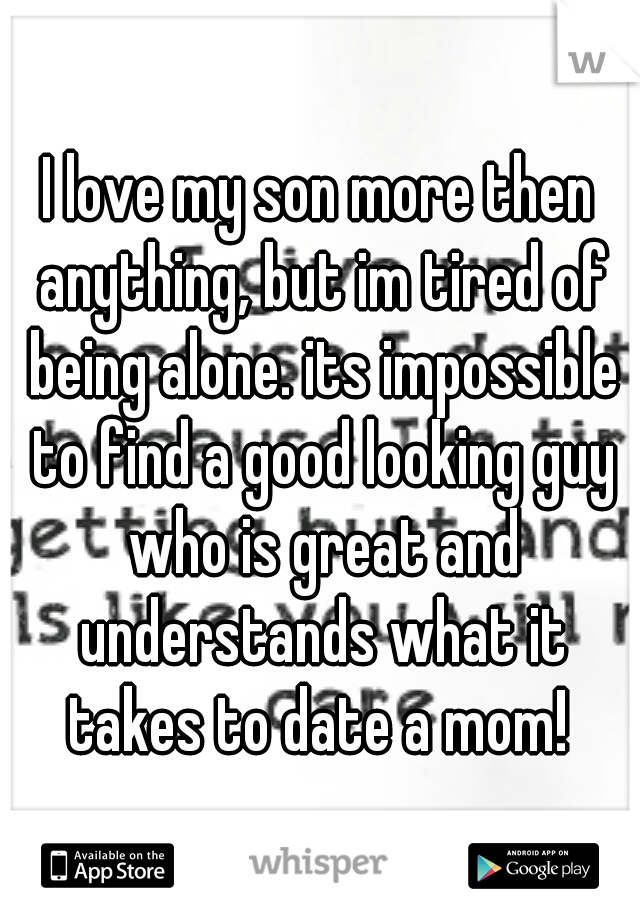 I love my son more then anything, but im tired of being alone. its impossible to find a good looking guy who is great and understands what it takes to date a mom! 