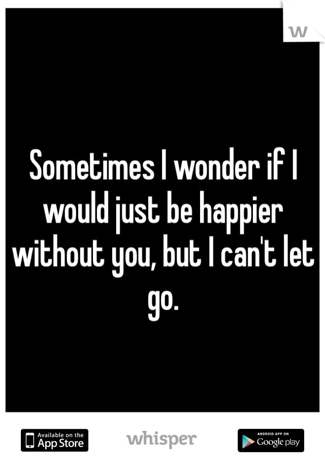 Sometimes I wonder if I would just be happier without you, but I can't let go.