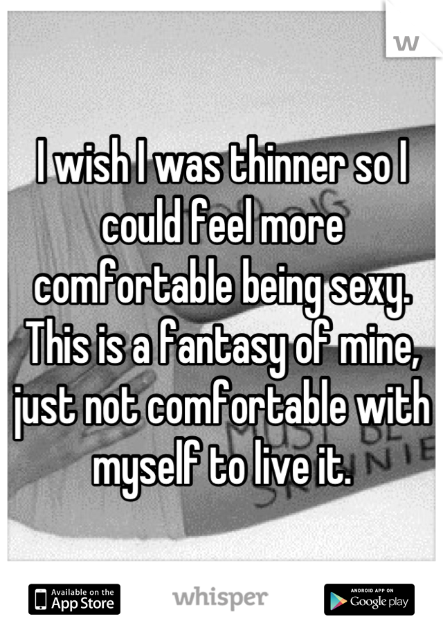 I wish I was thinner so I could feel more comfortable being sexy. This is a fantasy of mine, just not comfortable with myself to live it.
