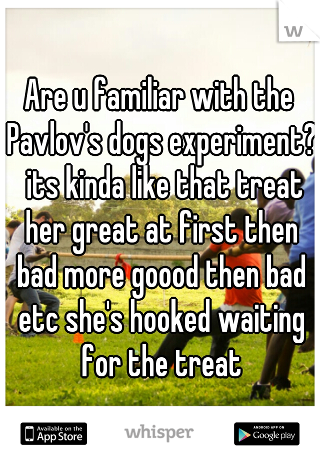 Are u familiar with the Pavlov's dogs experiment?  its kinda like that treat her great at first then bad more goood then bad etc she's hooked waiting for the treat