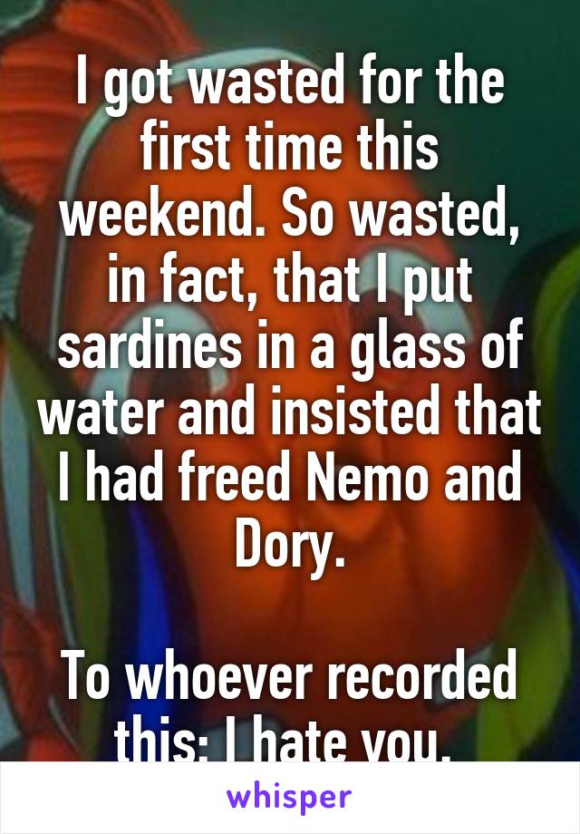 I got wasted for the first time this weekend. So wasted, in fact, that I put sardines in a glass of water and insisted that I had freed Nemo and Dory.

To whoever recorded this: I hate you. 