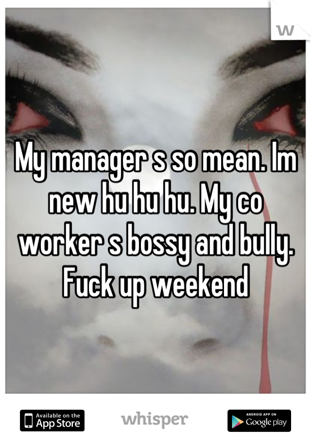 My manager s so mean. Im new hu hu hu. My co worker s bossy and bully. Fuck up weekend