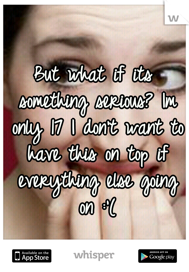 But what if its something serious? Im only 17 I don't want to have this on top if everything else going on :'(