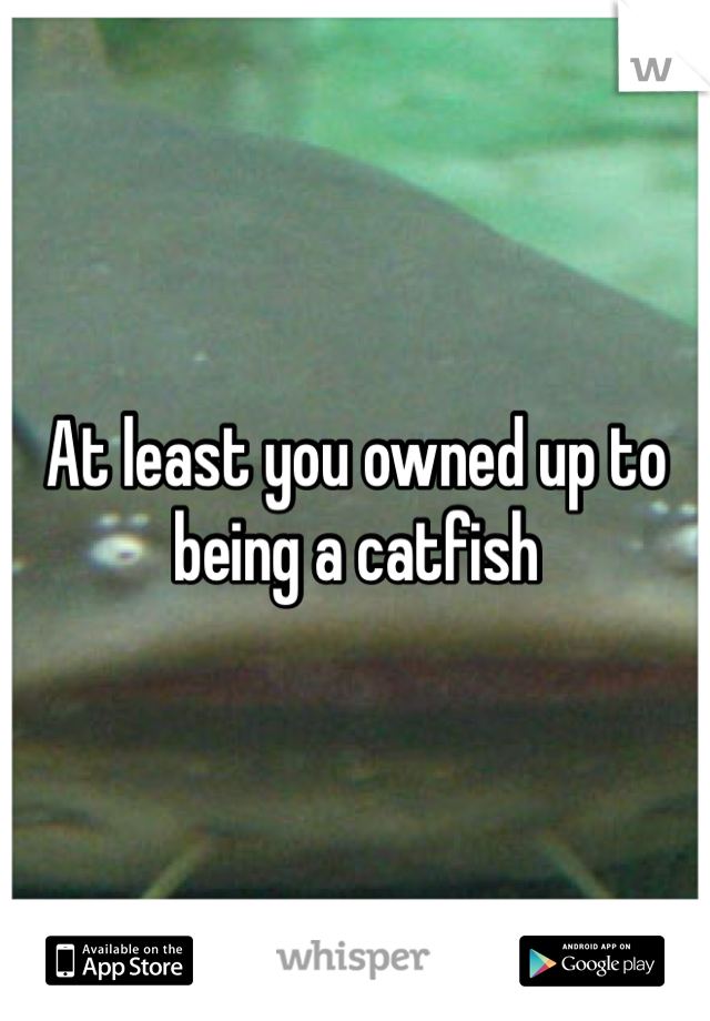 At least you owned up to being a catfish