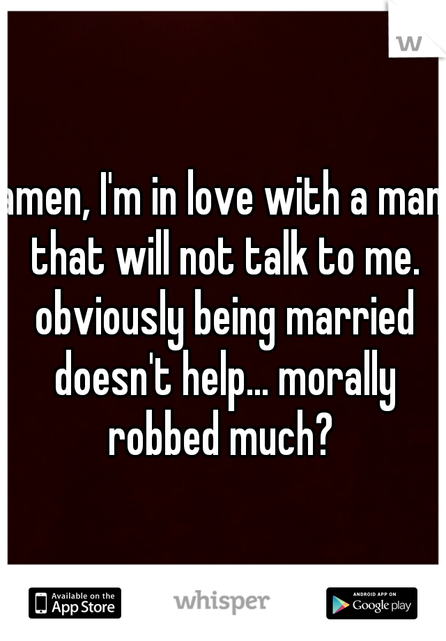 amen, I'm in love with a man that will not talk to me. obviously being married doesn't help... morally robbed much? 