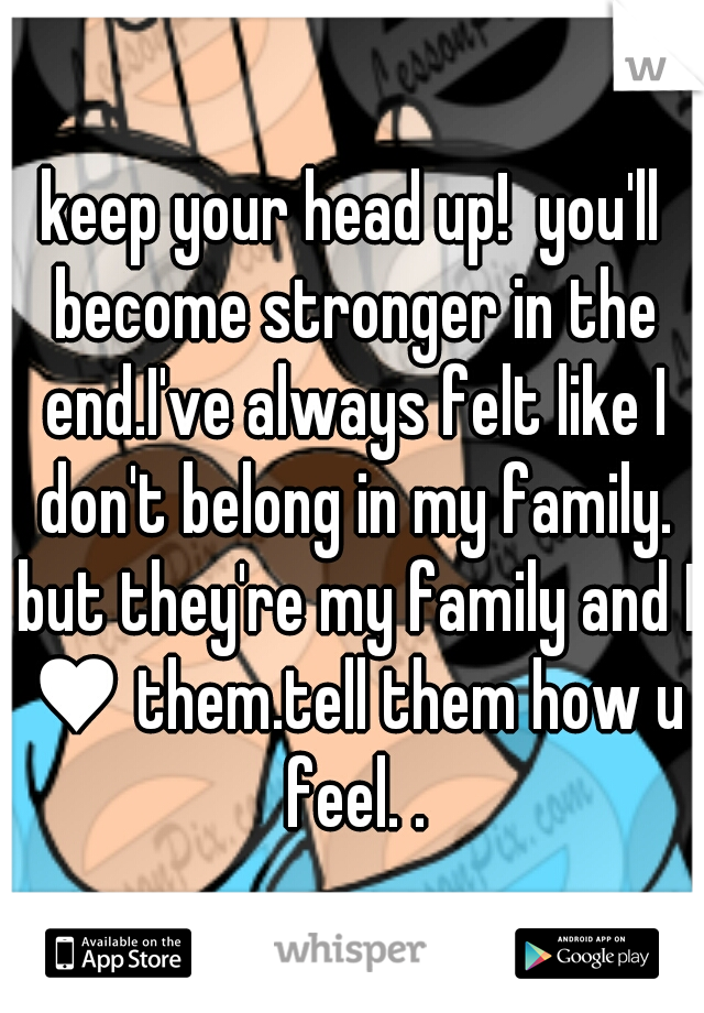 keep your head up!  you'll become stronger in the end.I've always felt like I don't belong in my family. but they're my family and I ♥ them.tell them how u feel. .