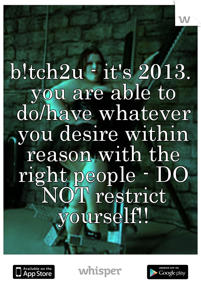 b!tch2u - it's 2013. you are able to do/have whatever you desire within reason with the right people - DO NOT restrict yourself!!
