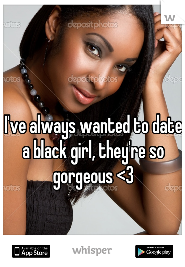 I've always wanted to date a black girl, they're so gorgeous <3