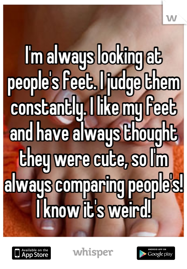I'm always looking at people's feet. I judge them constantly. I like my feet and have always thought they were cute, so I'm always comparing people's! I know it's weird!