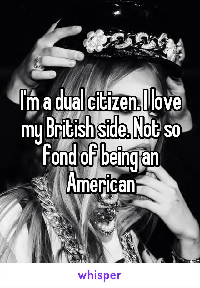 I'm a dual citizen. I love my British side. Not so fond of being an American