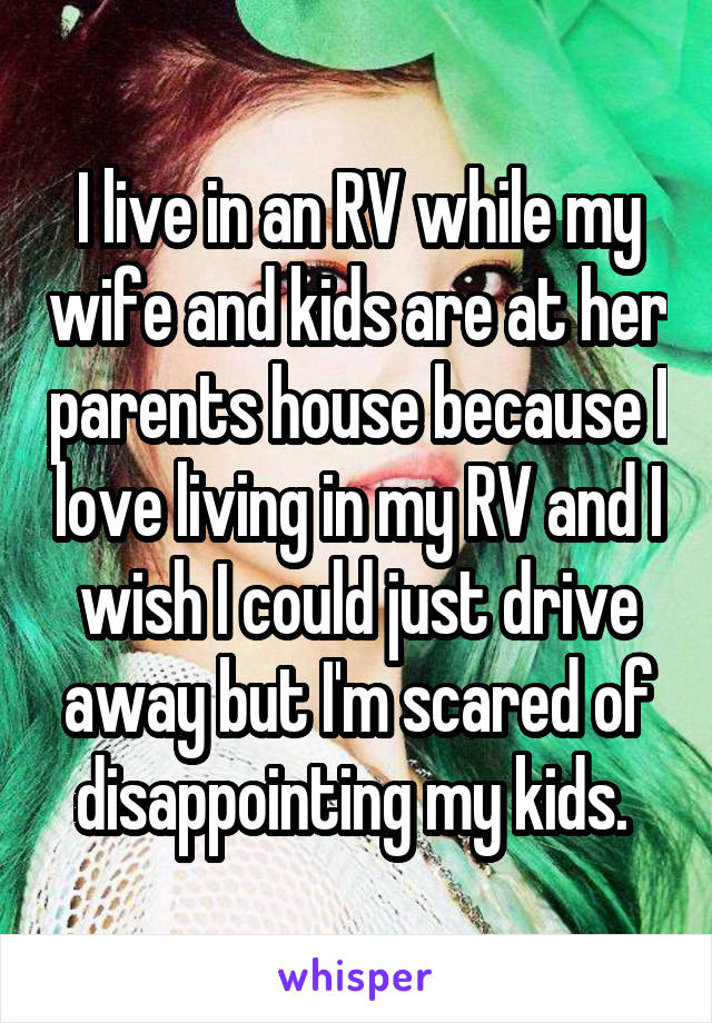 I live in an RV while my wife and kids are at her parents house because I love living in my RV and I wish I could just drive away but I'm scared of disappointing my kids. 