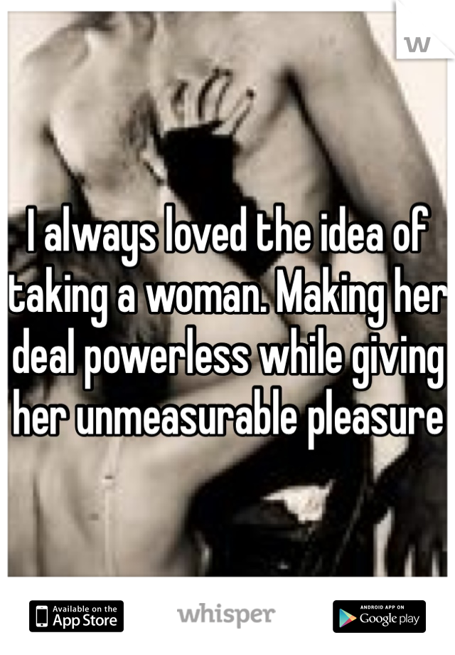 I always loved the idea of taking a woman. Making her deal powerless while giving her unmeasurable pleasure