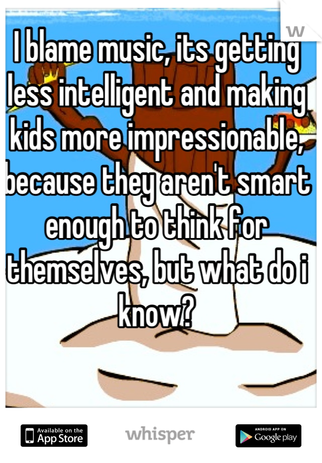 I blame music, its getting less intelligent and making kids more impressionable, because they aren't smart enough to think for themselves, but what do i know?