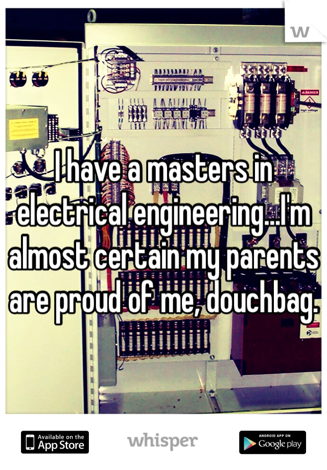I have a masters in electrical engineering...I'm almost certain my parents are proud of me, douchbag. 