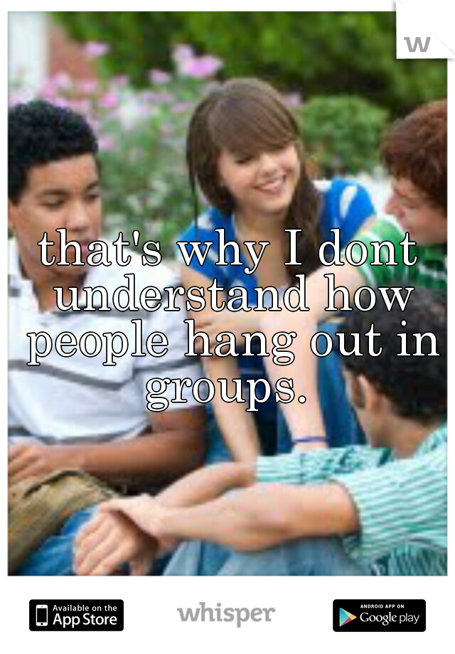 that's why I dont understand how people hang out in groups. 