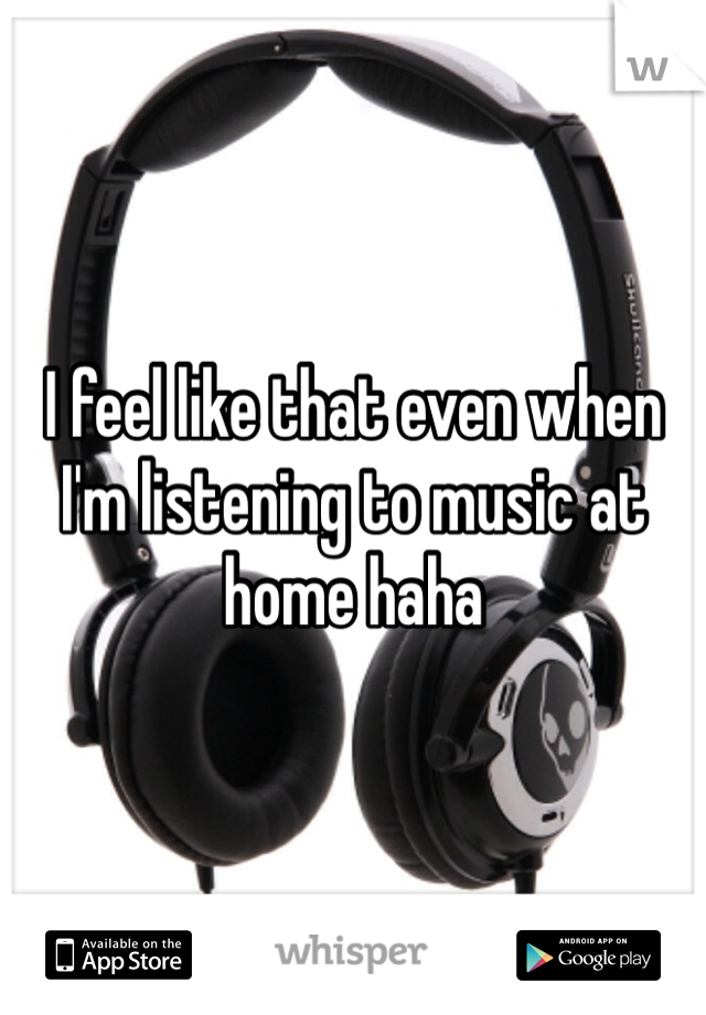 I feel like that even when I'm listening to music at home haha